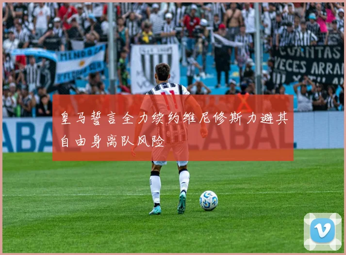 皇马誓言全力续约维尼修斯力避其自由身离队风险