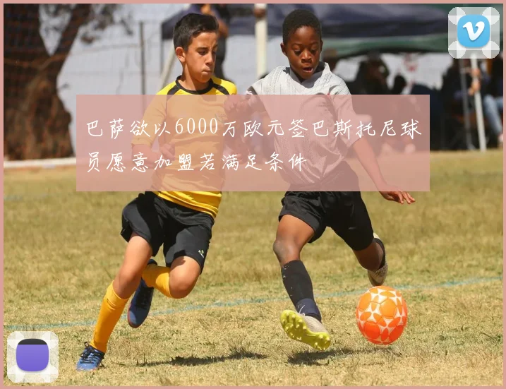 巴萨欲以6000万欧元签巴斯托尼球员愿意加盟若满足条件