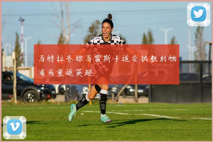 马特拉齐称马雷斯卡适合执教利物浦或重返英超