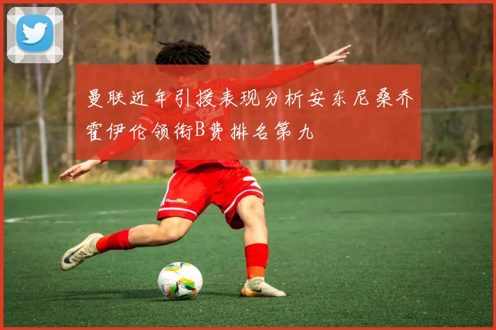 曼联近年引援表现分析安东尼桑乔霍伊伦领衔B费排名第九