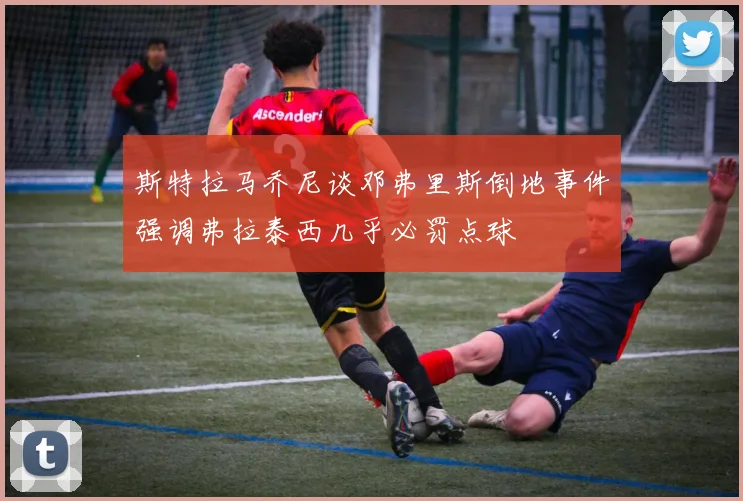 斯特拉马乔尼谈邓弗里斯倒地事件强调弗拉泰西几乎必罚点球