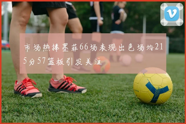 市场热捧墨菲66场表现出色场均215分57篮板引发关注