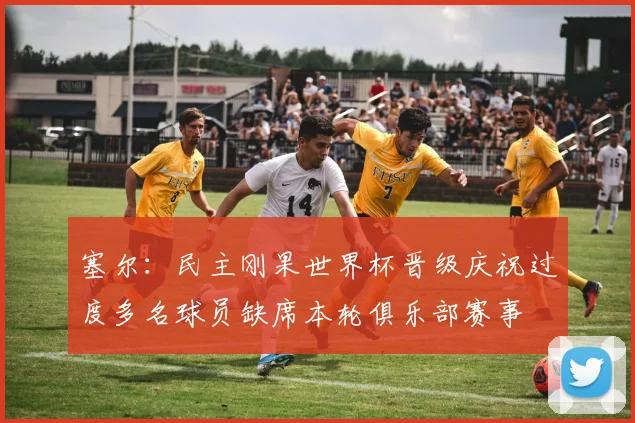 塞尔：民主刚果世界杯晋级庆祝过度多名球员缺席本轮俱乐部赛事