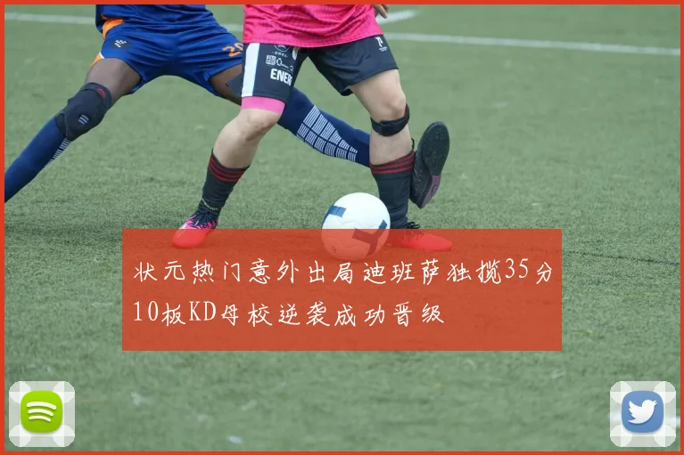 状元热门意外出局迪班萨独揽35分10板KD母校逆袭成功晋级
